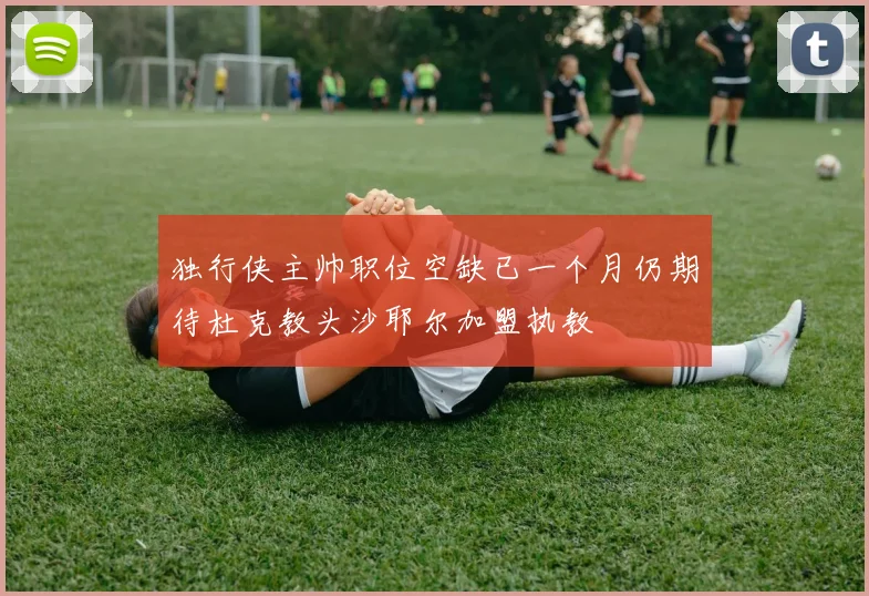 独行侠主帅职位空缺已一个月仍期待杜克教头沙耶尔加盟执教