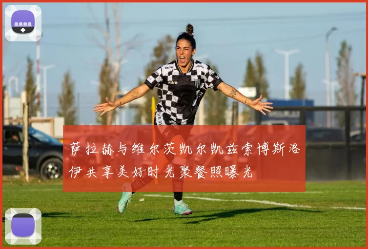 萨拉赫与维尔茨凯尔凯兹索博斯洛伊共享美好时光聚餐照曝光