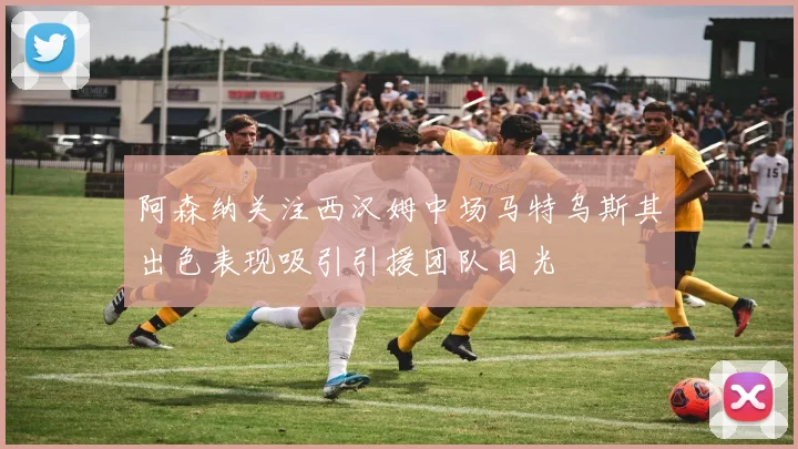 阿森纳关注西汉姆中场马特乌斯其出色表现吸引引援团队目光