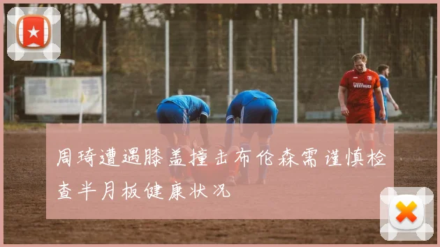 周琦遭遇膝盖撞击布伦森需谨慎检查半月板健康状况