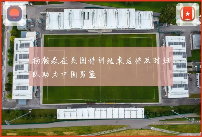 杨瀚森在美国特训结束后将及时归队助力中国男篮