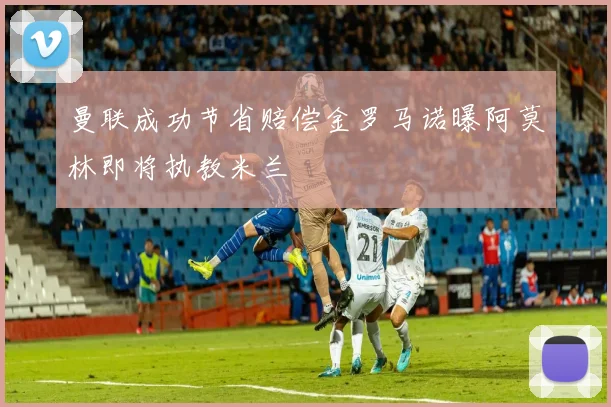 曼联成功节省赔偿金罗马诺曝阿莫林即将执教米兰