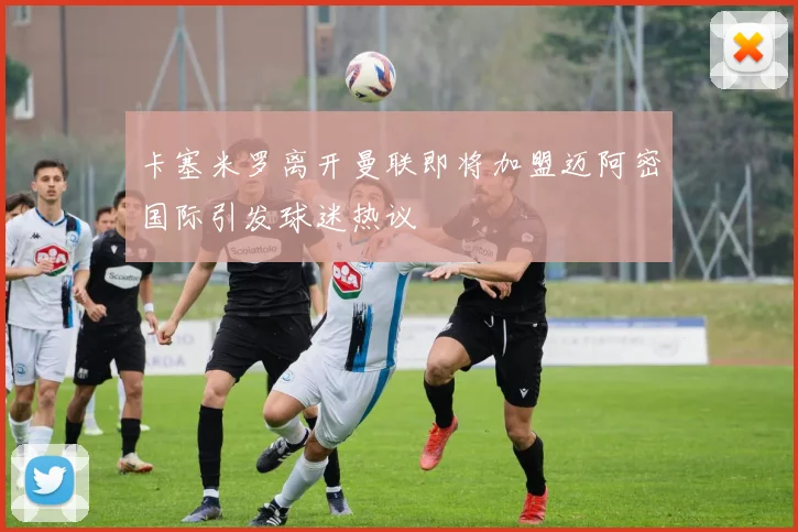 卡塞米罗离开曼联即将加盟迈阿密国际引发球迷热议