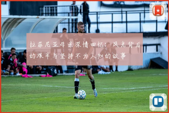 拉菲尼亚母亲深情回忆：风光背后的艰辛与坚持不为人知的故事