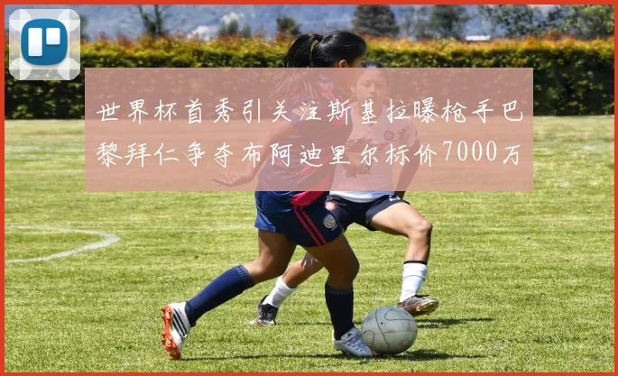 世界杯首秀引关注斯基拉曝枪手巴黎拜仁争夺布阿迪里尔标价7000万欧元