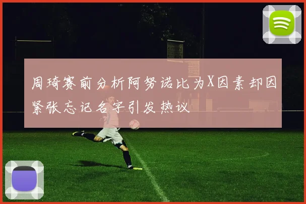 周琦赛前分析阿努诺比为X因素却因紧张忘记名字引发热议