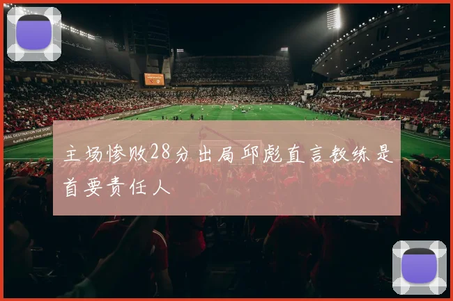 主场惨败28分出局邱彪直言教练是首要责任人