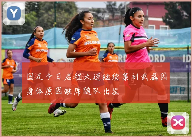 国足今日启程大连继续集训武磊因身体原因缺席随队出发