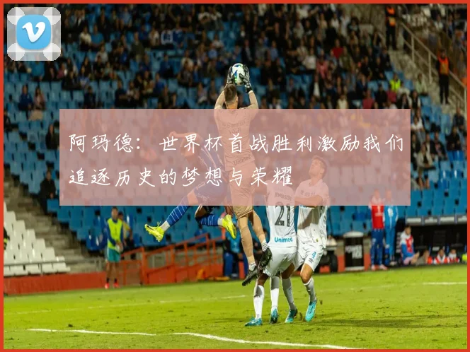 阿玛德：世界杯首战胜利激励我们追逐历史的梦想与荣耀
