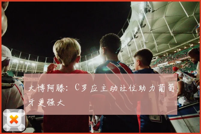 大博阿滕：C罗应主动让位助力葡萄牙更强大