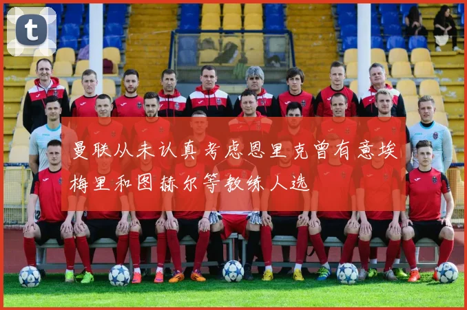 曼联从未认真考虑恩里克曾有意埃梅里和图赫尔等教练人选